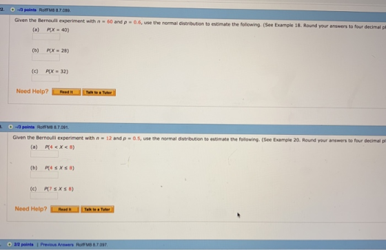 2-3 points Rolff M8 8.7.089 iment with n-60 and ρ-06, use the normal distribution to estimate the following. (See Example 18. Round your answers to four decimal pl (a) = 40) (b) prx-28) (c) PLX = 32) Need Help? Teh to 01-3 points RolFM8 8.7.091. Given the Bernoulli experiment with n-12 and ρ-0.5. use the normal distribution to estimate the following. (See Example 20, Round your answers to four decimal pl (a) P(4 <X<8) Need Help? İİİEl Lemoneel roj 22 points Prevous Answers RorFMB 8.7.097