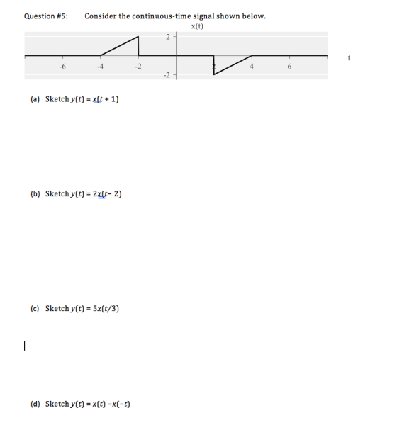 Question #5: Consider the continuous-time signal shown below. x(t) -6 -4 -2 4 -2 (a) Sketch y(t) x1) (b) Sketch y(t) 2x[t- 2) (c) Sketch y(t) - 5x(t/3) (d) Sketch y(t) x(t) -x(-t)