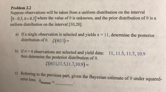 Problem 2.2 Suppose observations will be taken from a uniform distribution on the interval [e-0.5, e+ 0.5] where the value of θ is unknown, and the prior distribution of θ is a uniform distribution on the interval [10,20] a) If a single observation is selected and yields x-11, determine the posterior distribution of. ξ(9111) b) Ifn - 4 bservations are selected and yield data: 11, 11.5, 11.7, 10.9 then determine the posterior distribution of 0. ξ(θ| 11,1 15,1 1.7, 10.9) c) Referring to the previous part, given the Bayesian estimate of θ under squared- error loss. n Bayesian
