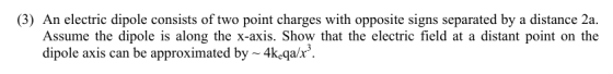 (3) An electric dipole consists of two point charges with opposite signs separated by a distance 2a. Assume the dipole is along the x-axis. Show that the electric field at a distant point on the dipole axis can be approximated by~ 4keqa/x