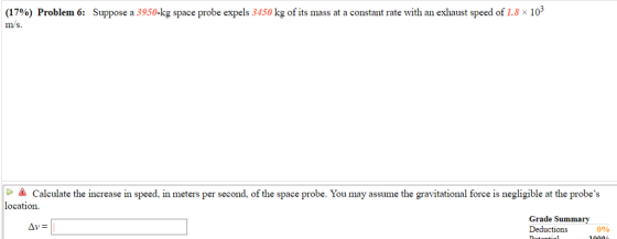 (17%) Problem 6: Suppose a 3950 kg space probe expels 3450 kg of its mass at a constant rate with an exhaust speed of 1.8 × 103 mS. -▲ Calculate the increase in speed. In meters per second, ofthe space probe. You may assume the gravitational force is negligible at the probes location. Grade Summary Deductions Av 0%