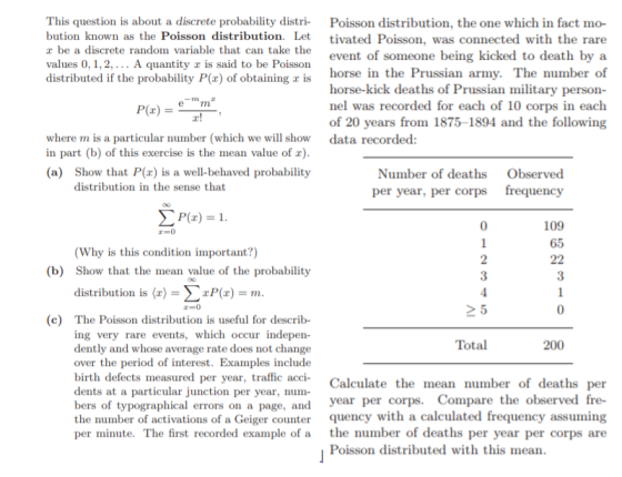 This question is about a discrete probability distri Poisson distribution, the one which in fact mo- bution known as the Poisson distribution. Let r be a discrete random variable that can take the values 0, 1,2,... A quantity r is said to be Poisson distributed if the probability P(x) of obtaining z is tivated Poisson, was connected with the rare event of someone being kicked to death by a horse in the Prussian army. The number of horse-kick deaths of Prussian military person- nel was recorded for each of 10 corps in each of 20 years from 1875-1894 and the following where m is a particular number (which we will show data recorded: in part (b) of this exercise is the mean value of ) (a) Show that P( is a well-behaved probability Number of deaths per year, per corps Observed distribution in the sense that frequency Pr)- 0 109 65 3 0 (Why is this condition important?) (b) Show that the mean value of the probability distribution is 〈r) = Σ2P(z)-m > 5 c) The Poisson distribution is useful for describ- ing very rare events, which occur indepen dently and whose average rate does not change over the period of interest. Examples include birth defects measured dents at a particular junction per year, num bers of typographical errors on a page, and year per corps the number of activations of a Geiger counter quency with a calculated frequency assuming per minute. The first recorded example of a the number of deaths per year per corps are Total 200 per year, traffic acci Calculate the mean number of deaths per . Compare the observed fre- Poisson distributed with this mean