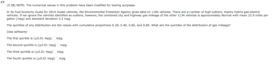 17 (3.38) NOTE: The numerical values in this problem have been modified for testing purposes. In its Fuel Economy Guide for 2014 model vehicles, the Environmental Protection Agency gives data on 1160 vehicles. There are a number of high outliers, mainly hybrid gas-electric vehicles. If we ignore the vehicles identified as outliers, however, the combined city and highway gas mileage of the other 1134 vehicles is approximately Normal with mean 22.9 miles per gallon (mpg) and standard deviation 5.2 mpg The quintiles of any distribution are the values with cumulative proportions O 20 0 40 Ο.60 and (Use software) The first quintile is 0.01 mpg) mpg The second quintile is (0.01 mpg) mpg The third quintile is (0.01 mpg) mpg The fourth quintile is 0.01 mpg) mpg 80 what are the quintiles of the distribution of gas mileage
