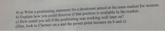 4) a) Write a positioning statement for a deodorant aimed at the mass market for women. b) Explain how you could discover if