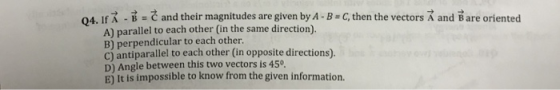 04, IfR and their magnitudes are given by A B C, then the vectors A and Bare oriented A) parallel to each other (in the same direction) B) perpendicular to each other. C) antiparallel to each other (in opposite directions). D) Angle between this two vectors is 45 E) It is impossible to know from the given information.