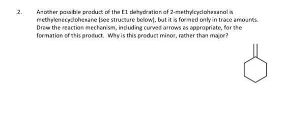 2 Another possible product of the E1 dehydration of 2-methylcyclohexanol is methylenecyclohexane (see structure below), but it is formed only in trace amounts Draw the reaction mechanism, including curved arrows as appropriate, for the formation of this product. Why is this product minor, rather than major?