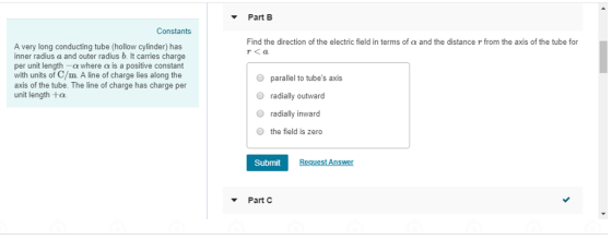 Part B Constants Find the direction of the electric field in terms of a and the distance r from the axis of the tube for r<a A very long conducting tube (hollow cylinder) has inner radius a and outer radius b. It carries charge per unit length -a where a is a positive constant with units of C/m. A line of charge lies along the axis of the tube. The line of charge has charge per unit length ta parallel to tubes axis radially outward radially inward the field is zero Submit Part C