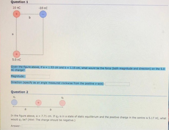 Question 1 10 nC -10 nC 5.0 nC Given the figure above, if a 1.53 cm and b 1.15 cm, what would be the force (both magnitude and direction) on the 5.0 nC charge? Magnitude: Direction (speciy as an angle measured clockwise from the positive x-axis) Question 2 qi In the figure above, a 7.71 cm. If 42 is in a state of static equilibrium and the positive charge in the centre is 5.17 nC, what would q: be? (Hint: The charge should be negative.) Answer: