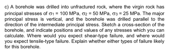 c) A borehole was drilled into unfractured rock, where the virgin rock has principal stresses of σ1-100 MPa, σ2-50 MPa, σ3-25 MPa. The major principal stress is vertical, and the borehole was drilled parallel to the direction of the intermediate principal stress. Sketch a cross-section of the borehole, and indicate positions and values of any stresses which you can calculate. Where would you expect shear-type failure, and where would you expect tensile-type failure. Explain whether either types of failure likely for this borehole