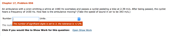 Chapter 17, Problem 056 An ambulance with a siren emitting a whine at 1440 Hz overtakes and passes a cyclist pedaling a bike at 2.39 m/s. After being passed, the cyclist hears a frequency of 1430 Hz. How fast is the ambulance moving? (Take the speed of sound in air to be 343 m/s.) Number Units The number of significant digits is set to 3; the tolerance is +/-2% The nunm Click if you would lie to Show Work for this question: Open Show Work