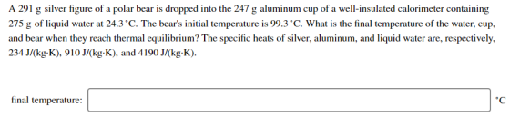 A 291 g silver figure of a polar bear is dropped into the 247 g aluminum cup of a well-insulated calorimeter containing 275 g