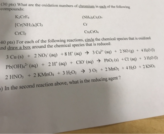 (30 pts) What are the oxidation numbers of chromium in each of the following compounds: K-CrF [Cr(NHs)6]Cl CrCl2 NH)2Cr20 Cr 40 pts) For each of the following reactions, circle the chemical species that is oxidized nd draw a box around the chemical species that is reduced: 3 Cu (s) + 2 NOS (aq) + 8 H+ (aq) → 3 Cu2+ (aq) + 2 NO (g) + 41400) Pb(OH)42. (aq) + 2H (aq) + CIO (aq) → PbOz(s) + cr (aq) + 3H00 2 HNO3 + 2 KMnO4 + 3 H2O2 → 3 O2 + 2 MnO2 + 4 H,0 + 2 Kno, ) In the second reaction above, what is the reducing agent ?