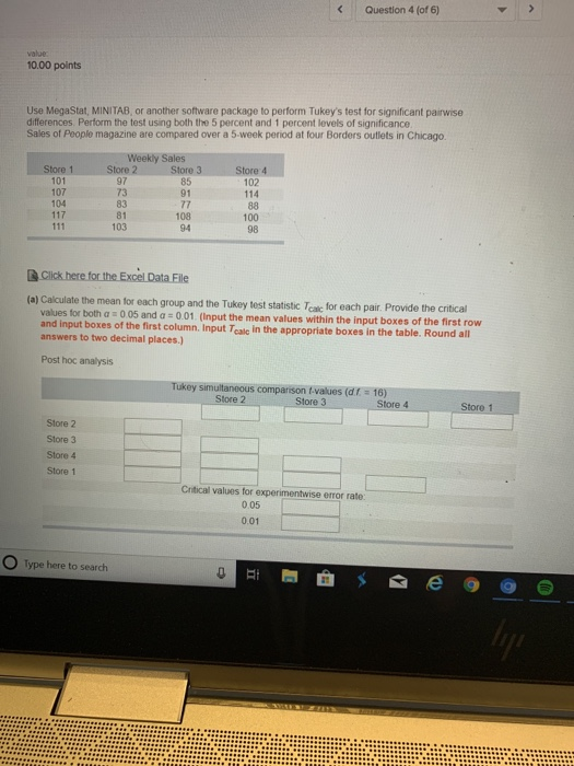 Question 4 (of 6) 10.00 points Use MegaStat, MINITAB, or another software package to perform Tukeys test for significant pairwise differences. Perform the test using both the 5 percent and 1 percent levels of significance Sales of People magazine are compared over a 5-week period at four Borders outlets in Chicago Weekly Sales 102 114 97 73 83 81 103 101 107 104 85 91 108 94 100 98 e the critical values for both a 0 05 and a 0.01. (Input the mean values within the input boxes of the first row and input boxes of the first column. Input Teale in the appropriate boxes in the table. Round all answers to two decimal places.) Post hoc analysis Tukey simultaneous comparison t-values (df 16) Store 2 Store 3 Store 4 Store 1 Store 2 Store 3 Store 4 Store 1 Critical values for experimentwise error rate: 0.05 0.01 O Type here to search