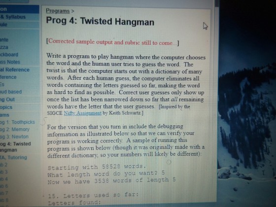 on Programs> Prog 4: Twisted Hangman & Sylabus ule nte zza ckboard ss Notes al Reference ference [Corrected sample output and rubric still to come ..] Write a program to play hangman where the computer chooses the word and the human user tries to guess the word. The twist is that the computer starts out with a dictionary of many words. After each human guess, the computer eliminates all words containing the letters guessed so far, making the word as hard to find as possible. Correct user guesses only show up once the list has been narrowed down so far that all remaining words have the letter that the user guesses. [Inspired by the SIGCE Nifty Assignment by Keith Schwartz ] ud based g Out opics ams 1. Toothpicks og 2: Memory og 3: Newton og 4: Twisted ngman A, Tutoring b 2 For the version that you turn in include the debugging information as illustrated below so that we can verify your program is working correctly. A sample of running this program is shown below (though it was originally made with a different dictionary, so your numbers will likely be different) og starting with 53529 words. What length word do you want? s Now we have 3538 words of length 5 3 b 4 15. Letters used so far: L tters found: