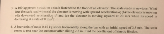 3. A 100-kg person stwnds on a scale fastened to the floor of an elevator. The scale reads in newtons. What does the scale read when (a) the elevator is moving with upward acceleration a (b) the elevator is moving with downward acceieration a and (c) the elevator is moving upward at 20 m/s while its speed is decreasing at a rate of 8 m/s?? 4. A beer stein of mass 0.45 kg slides horizontally along the bar with an initial speed of 3.5 m/s. The stein comes to rest near the customer after sliding 2.8 m. Find the coefficient of kinetic friction.