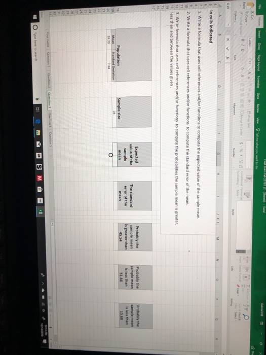 Excel Insert Draw Page Layout Copy BIU G19 In cells indicated 1. Write a formula that uses cell references and/or functions to compute the expected value of the sample mean. 2. Write a formula that uses cell references and/or functions to compute the standard error of the mean 3. Write formula that uses cell references and/or functions to compute the probabilities the sample mean is greater less than and between the values given Probably the Expected value of the sample The standard error of the Probably the sample mean is greater than Probably the sample mean is less than is less than O Type hene to