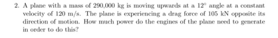 2. A plane with a mass of 290,000 kg is moving upwards at a 12 angle at a constant velocity of 120 m/s. The plane is experiencing a drag force of 105 kN opposite its direction of motion. How much power do the engines of the plane need to generate in order to do this?