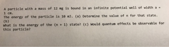 A particle with a mass of 12 mg is bound in an infinite potential well of width a 1 cm. The energy of the particle is 10 m3. (a) Determine the value of n for that state. what is the energy of the (n + 1) state? (c) Would quantum effects be observable for this particle?