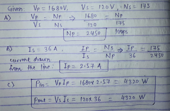 NP 7 Given Vp = 1680V, Vs = 120V, Ns = 175 A) Vp 1680 NP NS 120 175 NP = 2450 Joops IP - Ns NP IP - 175 36 2450 B) Is=36A wer