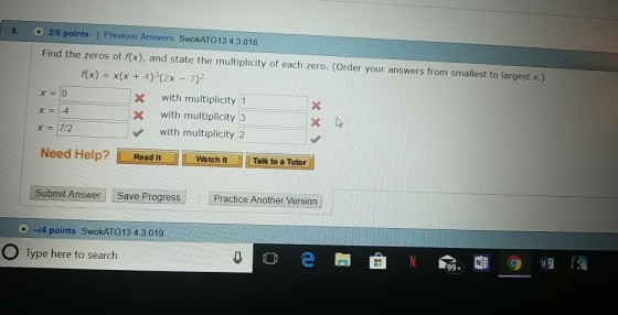 8. 2/6 points I Previous Answers SwokATG13 4.3.018 Find the zeros of f(x), and state the multiplicity of each zero. (Order your answers from smallest to largest x.) fx) x(x 4)(2x 7) X with multiplicity 1 with multiplicity 3 x = 1-4 with multiplicity 2 Need Help? Read ItWatchtTalk to a Tutor Submit Answer Save Progress Practice Another Version -4 points SwokATG13 4.3,019 O Type here to search O e 99+