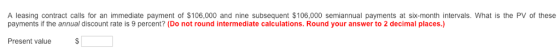 A leasing contract calls for an immediate payment of $106,000 and nine subsequent $106,000 semiannual payments at six-month intervals. What is the PV of these payments if the annual discount rate is 9 percent? (Do not round intermediate calculations. Round your answer to 2 decimal places.) Present value S