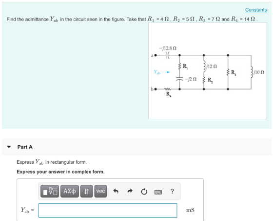 Constants Find the admittance Yab in the circuit seen in the figure. Take that R1 = 4 Ω , R2 = 5 Ω , R3 = 7 Ω and R4 = 14 Ω -j128 Ω a1 ab j10 Ω ▼ Part A Express Yab in rectangular form. Express your answer in complex form. mS ab =