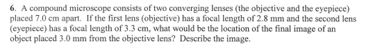 6. A compound microscope consists of two converging lenses (the objective and the eyepiece) placed 7.0 cm apart. If the first lens (objective) has a focal length of 2.8 mm and the second lens (eyepiece) has a focal length of 3.3 cm, what would be the location of the final image of an object placed 3.0 mm from the objective lens? Describe the image