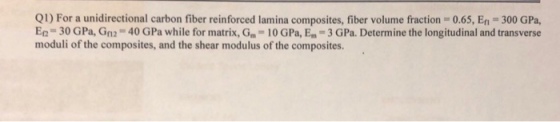 Q1) For a unidirectional carbon fiber reinforced lamina composites, fiber volume fraction 0.65, En-300 GPa, En = 30 G Pa, Gn2-40 G Pa while for matrix, Gm-10 GPa, Em-3 GPa Determine the longitudinal and transverse moduli of the composites, and the shear modulus of the composites.