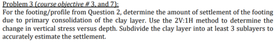 For the footing/profile from Question 2, determine the amount of settlement of the footing due to primary consolidation of the clay layer. Use the 2V:1H method to determine the change in vertical stress versus depth. Subdivide the clay layer into at least 3 sublayers to accurately estimate the settlement.