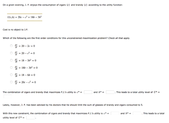 On a given evening, J. P. enjoys the consumption of cigars () and brandy (c) according to the utility function U(c,b) 20c - c2 + 18h 32 Cost is no object to J.P Which of the following are the first order conditions for this unconstrained maximization problem? Check all that apply. dU-20 -2c0 20 c2 dll 186b0 du -20c -c20 dlJ The combination of cigars and brandy that maximizes P.J.s utility is and b* . This leads to a total utility level of U - Lately, however, J. P. has been advised by his doctors that he should limit the sum of glasses of brandy and cigars consumed to 5. With this new constraint, the combination of cigars and brandy that maximizes P.J.s utility is c utility level ofU* and b* . This leads to a total