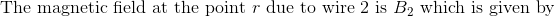 \textrm{The magnetic field at the point } r \textrm{ due to wire 2 is }B_2\textrm{ which is given by}