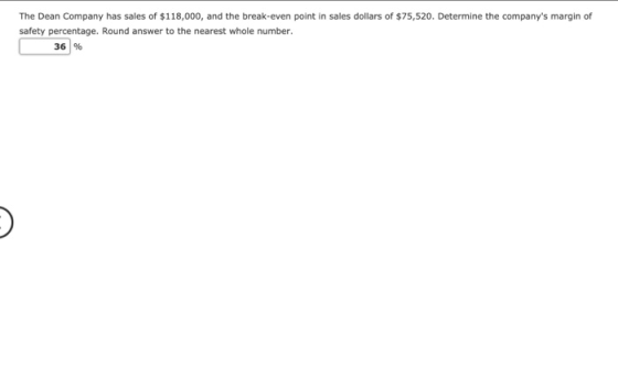 The Dean Company has sales of $118,000, and the break-even point in sales dollars of $75,520. Determine the companys margin