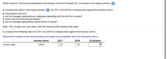 (Ratio analysis) The financial statements and industry norms for Pamplin Inc. are shown in the popup window a. Compute the ra