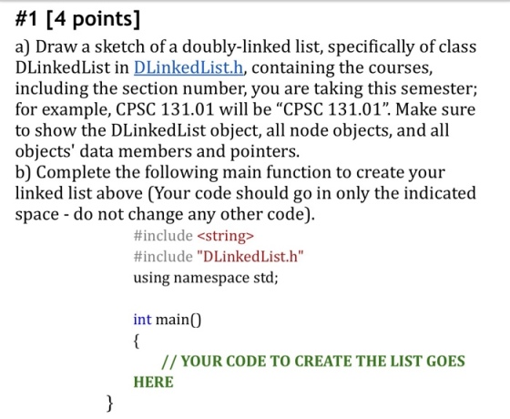 #1 [4 points] a) Draw a sketch of a doubly-linked list, specifically of class DLinkedList in DLinkedList.h, containing the courses, including the section number, you are taking this semester; for example, CPSC 131.01 will be CPSC 131.01. Make sure to show the DLinkedList object, all node objects, and all objects data members and pointers. b) Complete the following main function to create your linked list above (Your code should go in only the indicated space - do not change any other code). #include <string> #include DLinkedList.h using namespace std; int mainO // YOUR CODE TO CREATE THE LIST GOES HERE