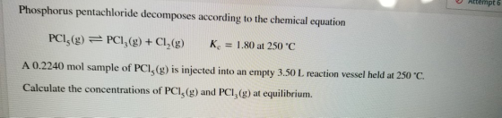 Attempt 6 Phosphorus pentachloride decomposes according to the chemical equation PCI; (g) =PC12(g) + Cl2(g) K. = 1.80 at 250