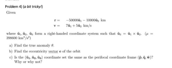 Problem 4) (a bit tricky!) Given r= -50000,-10000, km 1 × ū2. (μ = where 1: 2: u3 form a right-handed coordinate system such that Uz = 398600 kins/s?) a) Find the true anomaly θ. b) Find the eccentricity vector e of the orbit c) Is the (û,coordinate set the same as the perifocal coordinate frame (p, 4. W)? Why or why not?