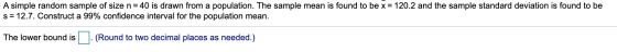 A simple random sample of size n = 40 is drawn from a population. The sample mean is found to be x = 120.2 and the sample sta
