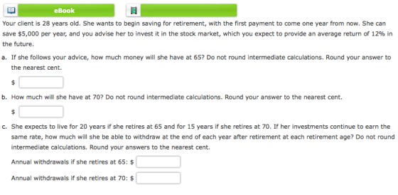 eBook Your client is 28 years old. She wants to begin saving for retirement, with the first payment to come one year from now. She can save $5,000 per year, and you advise her to invest it in the stock market, which you expect to provide an average return of 12% in the future. a. If she follows your advice, how much money will she have at 65? Do not round intermediate calculations. Round your answer to the nearest cent. b. How much will she have at 70? Do not round intermediate calculations. Round your answer to the nearest cent. c. She expects to live for 20 years if she retires at 65 and for 15 years if she retires at 70. If her investments continue to earn the same rate, how much will she be able to withdraw at the end of each year after retirement at each retirement age? Do not round intermediate calculations. Round your answers to the nearest cent. Annual withdrawals if she retires at 65: $ Annual withdrawals if she retires at 70: $