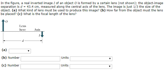 In the figure, a real inverted image I of an object O is formed by a certain lens (not shown); the object-image separation is d = 43.4 cm, measured along the central axis of the lens. The image is just 1/3 the size of the object. (a) What kind of lens must be used to produce this image? (b) How far from the object must the lens be placed? (c) What is the focal length of the lens? Lens here Axis (b) Number Units (c) Number Units