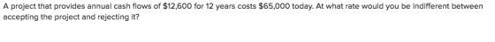 A project that provides annual cash flows of $12,600 for 12 years costs $65,000 today. At what rate would you be indifferent between accepting the project and rejecting it?