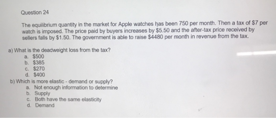 Question 24 The equilibrium quantity in the market for Apple watches has been 750 per month. Then a tax of $7 per watch is im