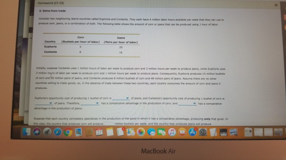 Homework (Ch 03) 3. Galns from trade Consider two neighboring island countries called Euphoria and Contente. They each have 4 million labor hours available per week that they can use to produce corn, jeans, or a combination of both. The following table shows the amount of corn or jeans that can be produced using 1 hour of labor Corn Country Euphoria Contente Jeans (Pairs per hour of labor) 20 16 (Bushels per hour of labor) Initially, suppose Contente uses 1 million hours of labor per week to produce corn and 3 million hours per week to produce jeans, while Euphoria uses 3 million hours of labor per week to produce corn and 1 million hours per week to produce jeans. Consequently, Euphoria produces 15 million bushels of corn and 20 million pairs of jeans, and Contente produces 8 million bushels of corn and 48 million pairs of jeans. Assume there are no other countries willing to trade goods, so, in the absence of trade between these two countries, each country consumes the amount of corn and jeans it produces. Euphorias opportunity cost of producing 1 bushel of corn is of jeans, and Contentes opportunity cost of producing 1 bushel of corn is has a comparative of jeans. Therefore,Y Y has a comparative advantage in the production of corn, and advantage in the production of jeans. Suppose that each country completely specializes in the production of the good in which it has a comparative advantage, producing only that good. In this case, the country that produces corn will produce million bushels per week, and the country that produces jeans will produce MacBook Air