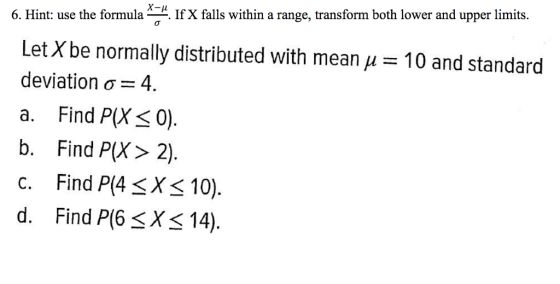 x-μ 6. Hint: use the formula*. If X falls within a range, transform both lower and upper limits. Let X be normally distributed with mean deviation σ 4 a. Find P(X30). b. Find P(X> 2), c. Find P(4 <X< 10). d. Find P(6 <X< 14) 10 and standard