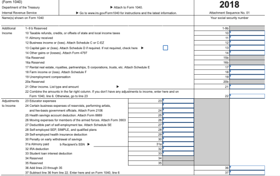 (Form 1040) Department of the Treasury Internal Revenue Service Name(s) shown on Form 1040 2018 Attach to Form 1040 Go to www.irs.goviForm1040 for instructions and the latest information. Attachment Sequence No. 01 Your social security number Additional 1-9b 1-9 b Reserved 10 Taxable refunds, credits, or offsets of state and local income taxes 11 Alimony received 12 Business income or (loss). Attach Schedule C or C-EZ 13 Capital gain or (loss). Attach Schedule D if required. If not required, check here 14 Other gains or (losses). Attach Form 4797 15a Reserved 16a Reserved 17 Rental real estate, royalties, partnerships, S corporations, trusts, etc. Attach Schedule E 18 Income 10 12 13 Farm income or (loss). Attach Schedule F 19 Unemployment compensation 20a Reserved 21 Other income. List type and amount 22 Combine the amounts in the far right column. If you dont have any adjustments to income, enter here and on 15b 16b 17 18 19 20b 21 Adjustments to Income Form 1040, line 6. Otherwise, go to line 23 23 Educator expenses 24 Certain business expenses of reservists, performing artists 23 and fee-basis government officials. Attach Form 2106 25 Health savings account deduction. Attach Form 8889 26 Moving expenses for members of the armed forces. Attach Form 3903 27 Deductible part of self-employment tax. Attach Schedule SE 28 Self-employed SEP, SIMPLE, and qualified plans 29 Self-employed health insurance deduction 30 Penalty on early withdrawal of savings 31a Alimony paid 32 IRA deduction 33 Student loan interest deduction 34 Reserved 35 Reserved 36 Add lines 23 through 35 37 Subtract line 36 from line 22. Enter here and on Form 1040, line 6 24 25 26 27 28 29 30 31a 32 b Recipients SSN 34 35 36 37