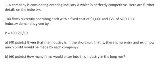 1. A company is considering entering industry A which is perfectly competitive. Here are further details on the industry: 100 firms currently operating each with a fixed cost of $1,000 and TVC of 5Q+100 Industry demand is given by P 400-20/19 a) (40 points) Given that the industry is in the short run, that is, there is no entry and exit, how much profit would be made by each company b) (60 points) How many firms would enter into this industry in the long run?