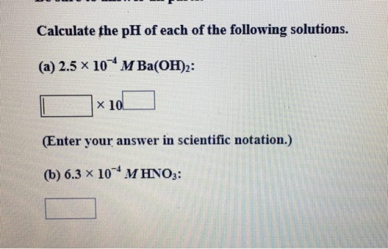 Calculate the pH of each of the following solutions. (a) 2.5 x 10-4 M Ba(OH)2: Enter your answer in scientific notation.) (b) 6.3 x 10 MHNO3:
