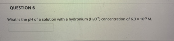 QUESTION 6 What is the pH of a solution with a hydronium (H30) concentration of 6.3 * 10-5 M.