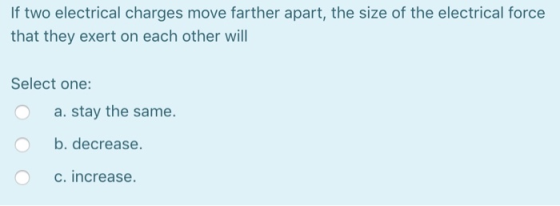 If two electrical charges move farther apart, the size of the electrical force that they exert on each other will Select one: