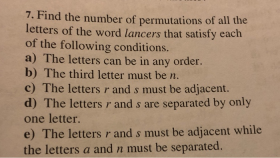 7. Find the number of permutations of all the letters of the word lancers that satisfy each of the following conditions. a) The letters can be in any order. b) The third letter must be m c) The letters r and s must be adjacent. d) The letters r and s are separated by only one letter. e) The letters r and s must be adjacent while the letters a and n must be separated.