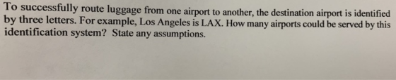 lo successfully route luggage from one airport to another, the destination airport is identified by three letters. For example, Los Angeles is LAX. How many airports could be served by this identification system? State any assumptions.